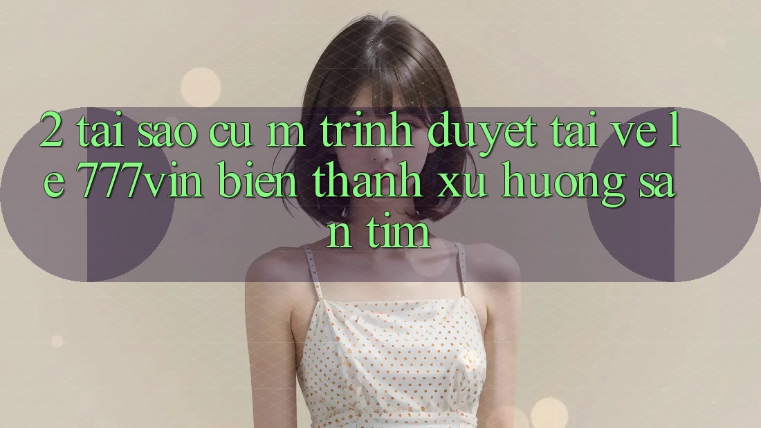 2. Tại Sao Cụ M Trình Duyệt “Tải về Lẹ 777vin” Biến thành Xu Hướng Săn tìm?