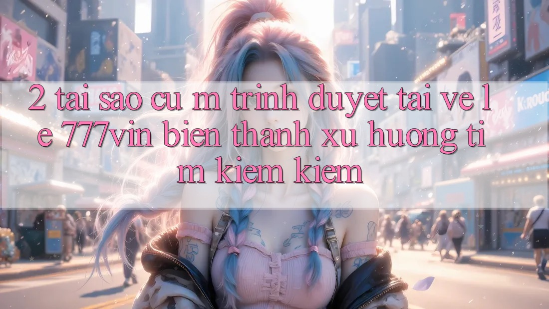 2. Tại Sao Cụ M Trình Duyệt “Tải về Lẹ 777vin” Biến thành Xu Hướng Tìm kiếm kiếm?
