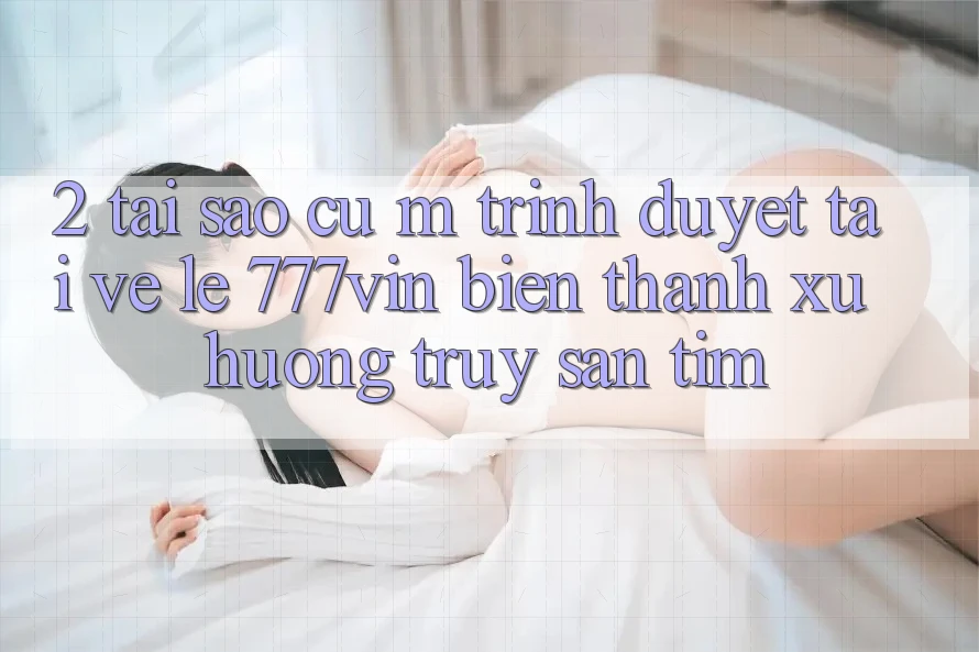 2. Tại Sao Cụ M Trình Duyệt “Tải về Lẹ 777vin” Biến thành Xu Hướng Truy săn tìm? 2. Tại Sao Cụ M Trình Duyệt “Tải về Lẹ 777vin” Biến thành Xu Hướng Truy săn tìm?
