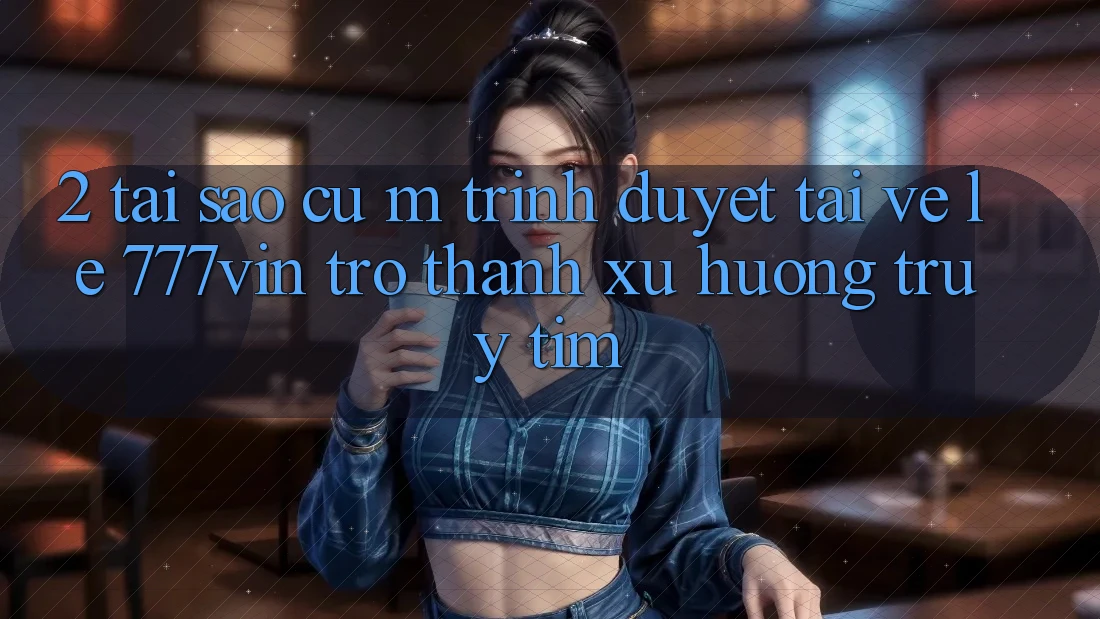 2. Tại Sao Cụ M Trình Duyệt “Tải về Lẹ 777vin” Trở Thành Xu Hướng Truy tìm?