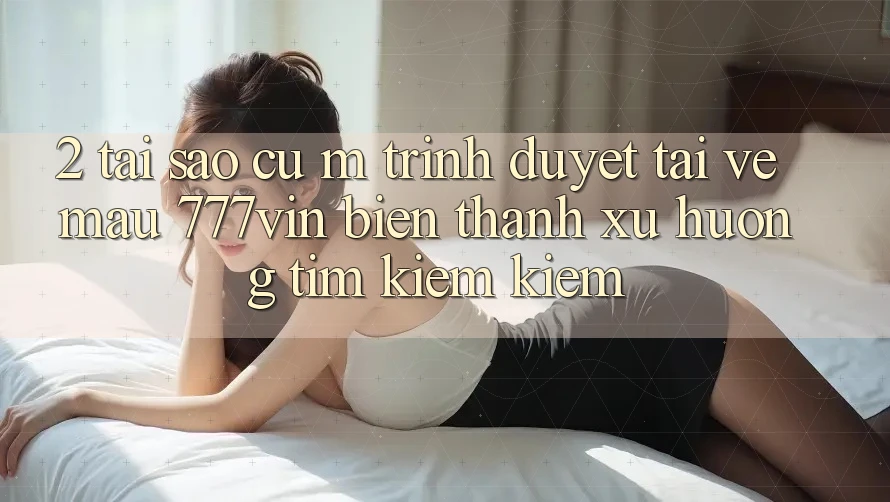 2. Tại Sao Cụ M Trình Duyệt “Tải về Mau 777vin” Biến thành Xu Hướng Tìm kiếm Kiếm?