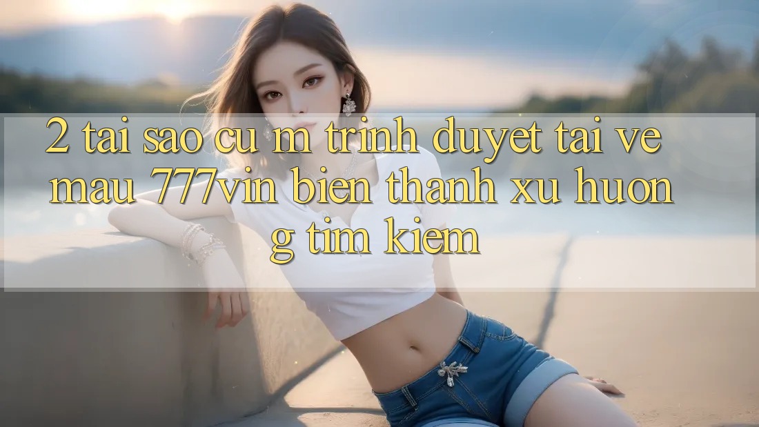 2. Tại Sao Cụ M Trình Duyệt “Tải về Mau 777vin” Biến thành Xu Hướng Tìm Kiếm? 2. Tại Sao Cụ M Trình Duyệt “Tải về Mau 777vin” Biến thành Xu Hướng Tìm Kiếm?