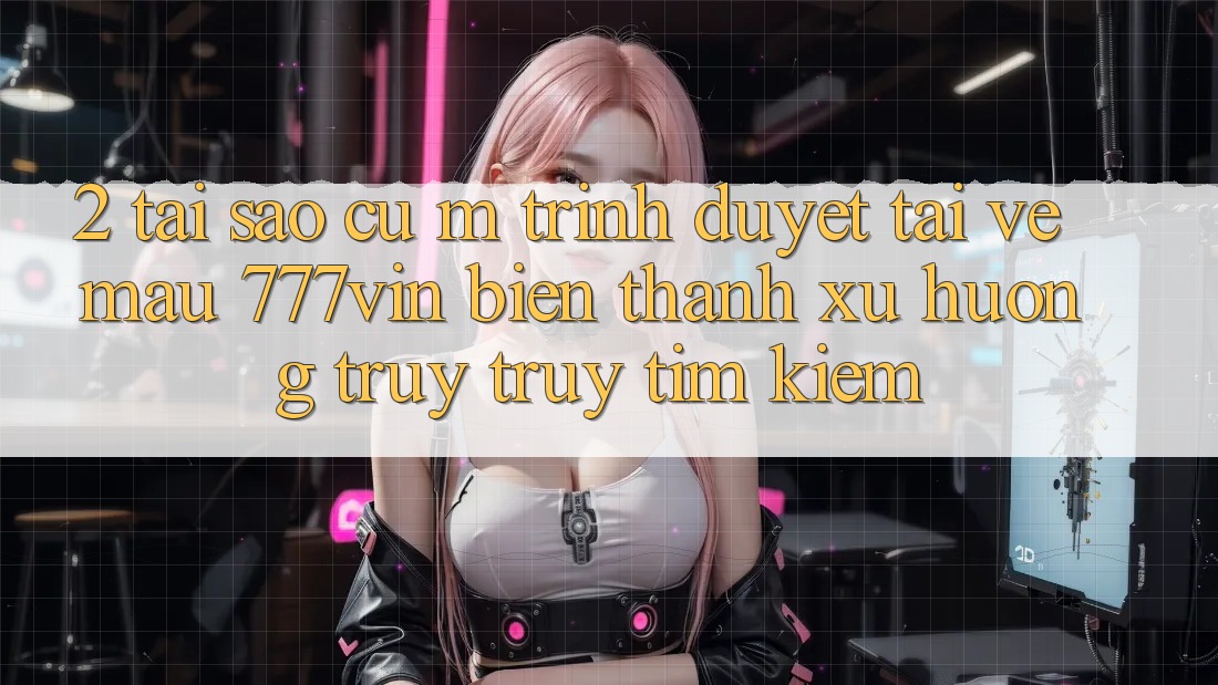 2. Tại Sao Cụ M Trình Duyệt “Tải về Mau 777vin” Biến thành Xu Hướng Truy truy tìm kiếm?
