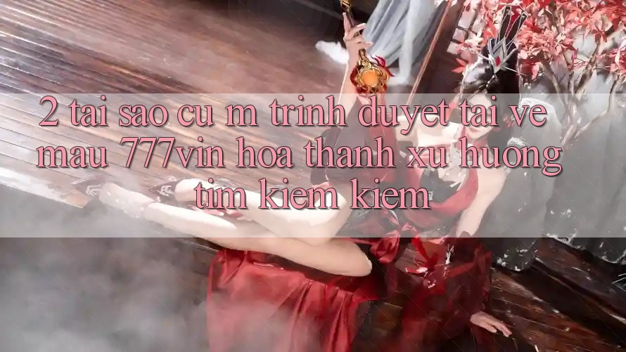 2. Tại Sao Cụ M Trình Duyệt “Tải về Mau 777vin” Hóa thành Xu Hướng Tìm kiếm Kiếm? 2. Tại Sao Cụ M Trình Duyệt “Tải về Mau 777vin” Hóa thành Xu Hướng Tìm kiếm Kiếm?