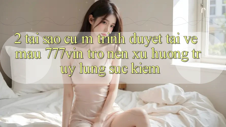 2. Tại Sao Cụ M Trình Duyệt “Tải về Mau 777vin” Trở nên Xu Hướng Truy lùng sục Kiếm?