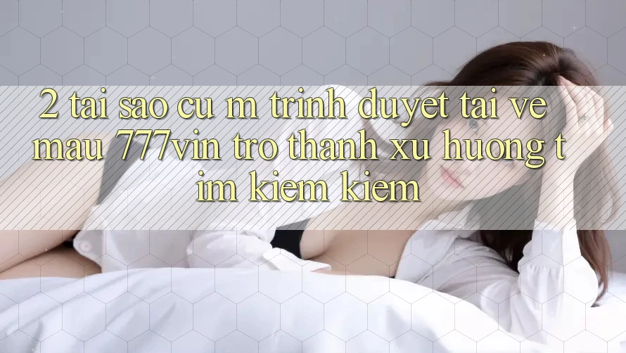 2. Tại Sao Cụ M Trình Duyệt “Tải về Mau 777vin” Trở Thành Xu Hướng Tìm kiếm Kiếm?