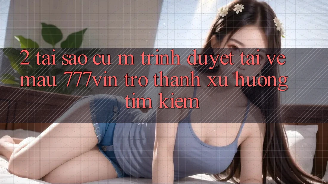 2. Tại Sao Cụ M Trình Duyệt “Tải về Mau 777vin” Trở Thành Xu Hướng Tìm Kiếm?