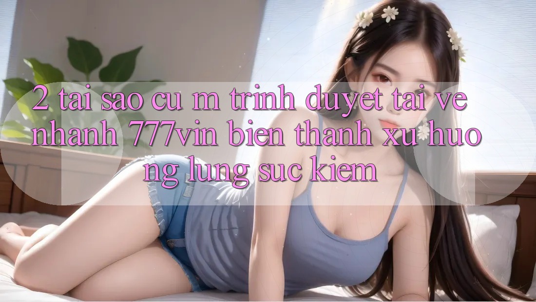 2. Tại Sao Cụ M Trình Duyệt “Tải về Nhanh 777vin” Biến thành Xu Hướng Lùng sục Kiếm? 2. Tại Sao Cụ M Trình Duyệt “Tải về Nhanh 777vin” Biến thành Xu Hướng Lùng sục Kiếm?