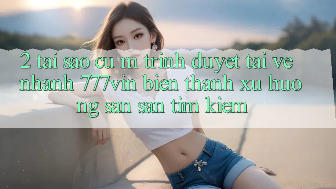 2. Tại Sao Cụ M Trình Duyệt “Tải về Nhanh 777vin” Biến thành Xu Hướng Săn săn tìm kiếm?