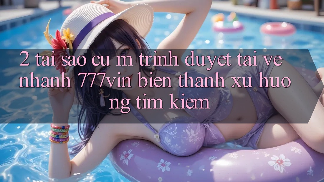 2. Tại Sao Cụ M Trình Duyệt “Tải về Nhanh 777vin” Biến thành Xu Hướng Tìm Kiếm? 2. Tại Sao Cụ M Trình Duyệt “Tải về Nhanh 777vin” Biến thành Xu Hướng Tìm Kiếm?