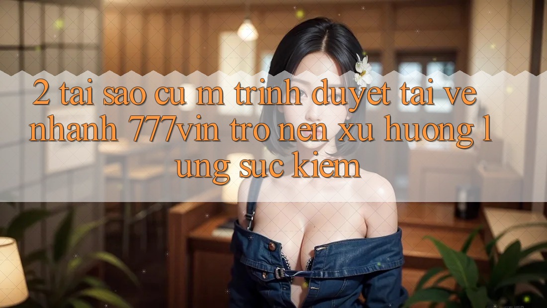 2. Tại Sao Cụ M Trình Duyệt “Tải về Nhanh 777vin” Trở nên Xu Hướng Lùng sục Kiếm?