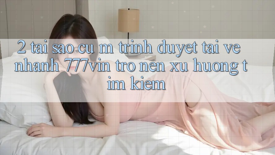 2. Tại Sao Cụ M Trình Duyệt “Tải về Nhanh 777vin” Trở nên Xu Hướng Tìm kiếm? 2. Tại Sao Cụ M Trình Duyệt “Tải về Nhanh 777vin” Trở nên Xu Hướng Tìm kiếm?