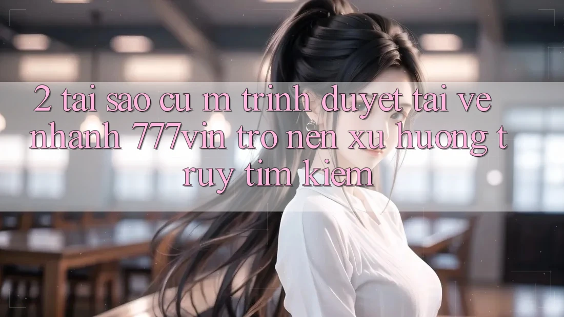 2. Tại Sao Cụ M Trình Duyệt “Tải về Nhanh 777vin” Trở nên Xu Hướng Truy tìm Kiếm? 2. Tại Sao Cụ M Trình Duyệt “Tải về Nhanh 777vin” Trở nên Xu Hướng Truy tìm Kiếm?