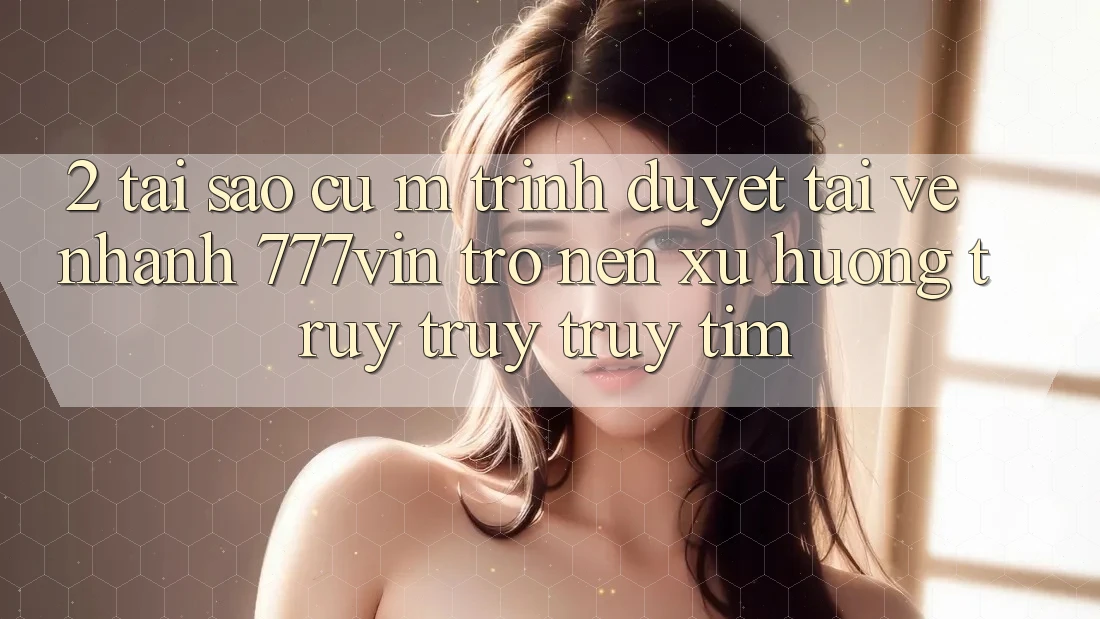 2. Tại Sao Cụ M Trình Duyệt “Tải về Nhanh 777vin” Trở nên Xu Hướng Truy truy truy tìm?