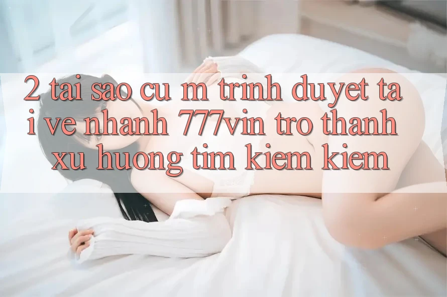 2. Tại Sao Cụ M Trình Duyệt “Tải về Nhanh 777vin” Trở thành Xu Hướng Tìm kiếm Kiếm? 2. Tại Sao Cụ M Trình Duyệt “Tải về Nhanh 777vin” Trở thành Xu Hướng Tìm kiếm Kiếm?