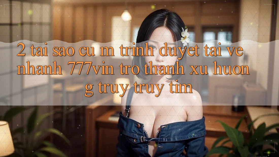 2. Tại Sao Cụ M Trình Duyệt “Tải về Nhanh 777vin” Trở Thành Xu Hướng Truy truy tìm? 2. Tại Sao Cụ M Trình Duyệt “Tải về Nhanh 777vin” Trở Thành Xu Hướng Truy truy tìm?