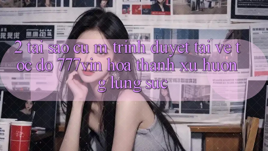 2. Tại Sao Cụ M Trình Duyệt “Tải về Tốc độ 777vin” Hóa thành Xu Hướng Lùng sục?