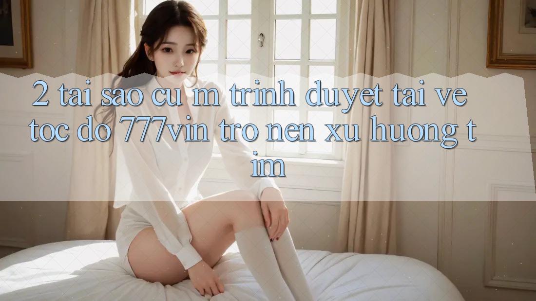 2. Tại Sao Cụ M Trình Duyệt “Tải về Tốc độ 777vin” Trở nên Xu Hướng Tìm? 2. Tại Sao Cụ M Trình Duyệt “Tải về Tốc độ 777vin” Trở nên Xu Hướng Tìm?