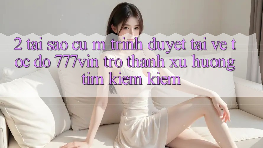 2. Tại Sao Cụ M Trình Duyệt “Tải về Tốc độ 777vin” Trở Thành Xu Hướng Tìm kiếm Kiếm?