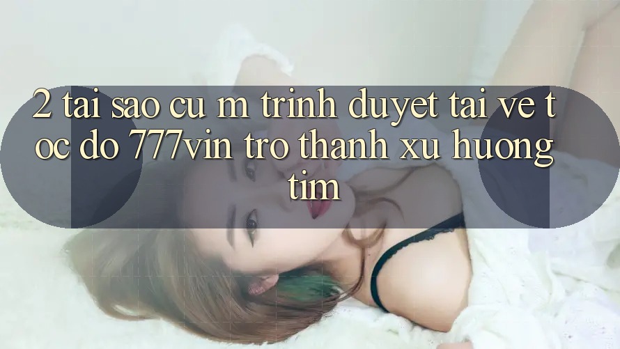 2. Tại Sao Cụ M Trình Duyệt “Tải về Tốc độ 777vin” Trở Thành Xu Hướng Tìm? 2. Tại Sao Cụ M Trình Duyệt “Tải về Tốc độ 777vin” Trở Thành Xu Hướng Tìm?