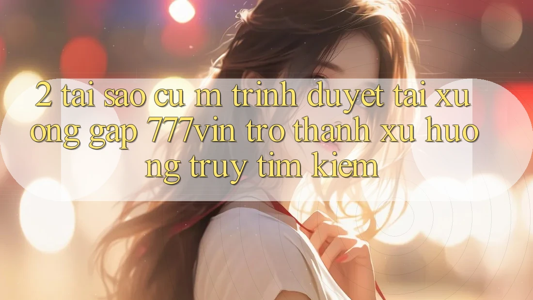 2. Tại Sao Cụ M Trình Duyệt “Tải xuống Gấp 777vin” Trở Thành Xu Hướng Truy tìm Kiếm?