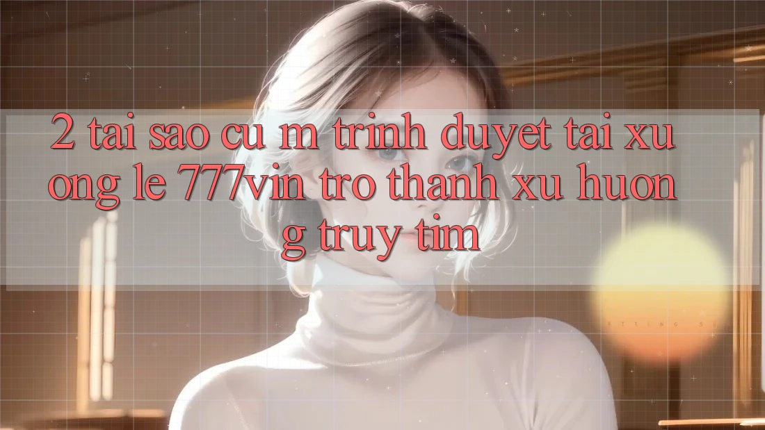 2. Tại Sao Cụ M Trình Duyệt “Tải xuống Lẹ 777vin” Trở Thành Xu Hướng Truy tìm? 2. Tại Sao Cụ M Trình Duyệt “Tải xuống Lẹ 777vin” Trở Thành Xu Hướng Truy tìm?