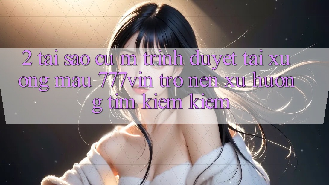 2. Tại Sao Cụ M Trình Duyệt “Tải xuống Mau 777vin” Trở nên Xu Hướng Tìm kiếm Kiếm? 2. Tại Sao Cụ M Trình Duyệt “Tải xuống Mau 777vin” Trở nên Xu Hướng Tìm kiếm Kiếm?