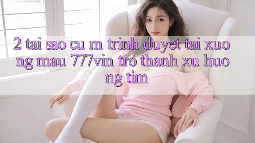 2. Tại Sao Cụ M Trình Duyệt “Tải xuống Mau 777vin” Trở Thành Xu Hướng Tìm? 2. Tại Sao Cụ M Trình Duyệt “Tải xuống Mau 777vin” Trở Thành Xu Hướng Tìm?