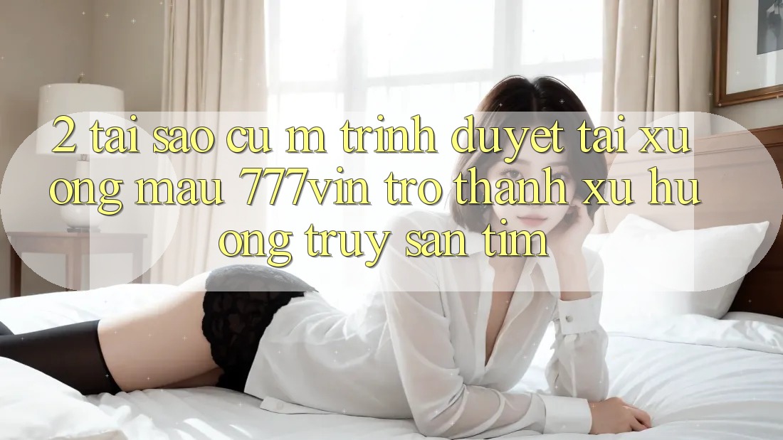 2. Tại Sao Cụ M Trình Duyệt “Tải xuống Mau 777vin” Trở Thành Xu Hướng Truy săn tìm?