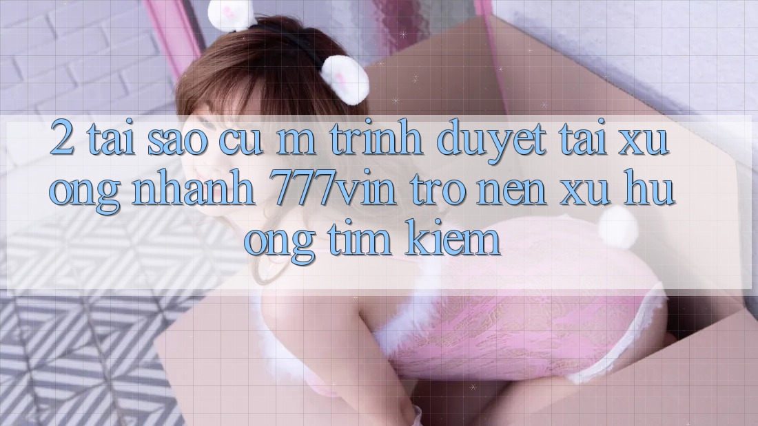 2. Tại Sao Cụ M Trình Duyệt “Tải xuống Nhanh 777vin” Trở nên Xu Hướng Tìm Kiếm? 2. Tại Sao Cụ M Trình Duyệt “Tải xuống Nhanh 777vin” Trở nên Xu Hướng Tìm Kiếm?