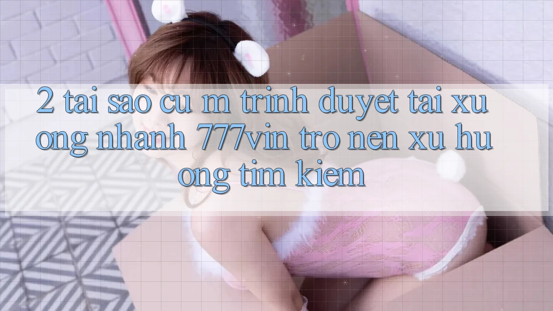 2. Tại Sao Cụ M Trình Duyệt “Tải xuống Nhanh 777vin” Trở nên Xu Hướng Tìm Kiếm? 2. Tại Sao Cụ M Trình Duyệt “Tải xuống Nhanh 777vin” Trở nên Xu Hướng Tìm Kiếm?