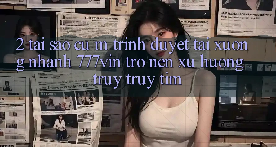 2. Tại Sao Cụ M Trình Duyệt “Tải xuống Nhanh 777vin” Trở nên Xu Hướng Truy truy tìm?