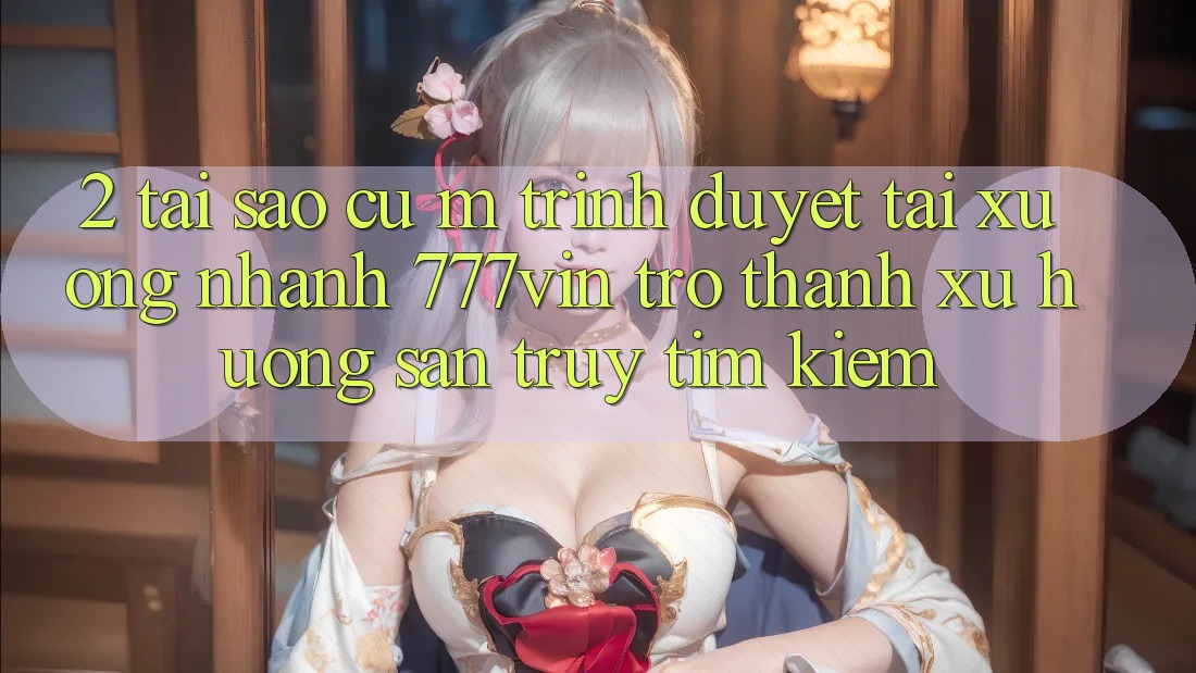 2. Tại Sao Cụ M Trình Duyệt “Tải xuống Nhanh 777vin” Trở Thành Xu Hướng Săn truy tìm Kiếm?