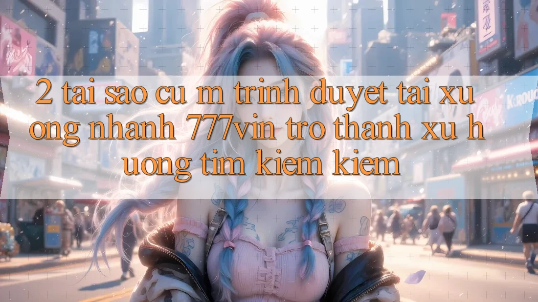 2. Tại Sao Cụ M Trình Duyệt “Tải xuống Nhanh 777vin” Trở Thành Xu Hướng Tìm kiếm Kiếm?