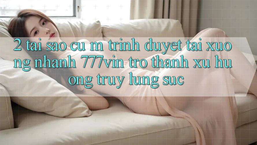 2. Tại Sao Cụ M Trình Duyệt “Tải xuống Nhanh 777vin” Trở Thành Xu Hướng Truy lùng sục? 2. Tại Sao Cụ M Trình Duyệt “Tải xuống Nhanh 777vin” Trở Thành Xu Hướng Truy lùng sục?