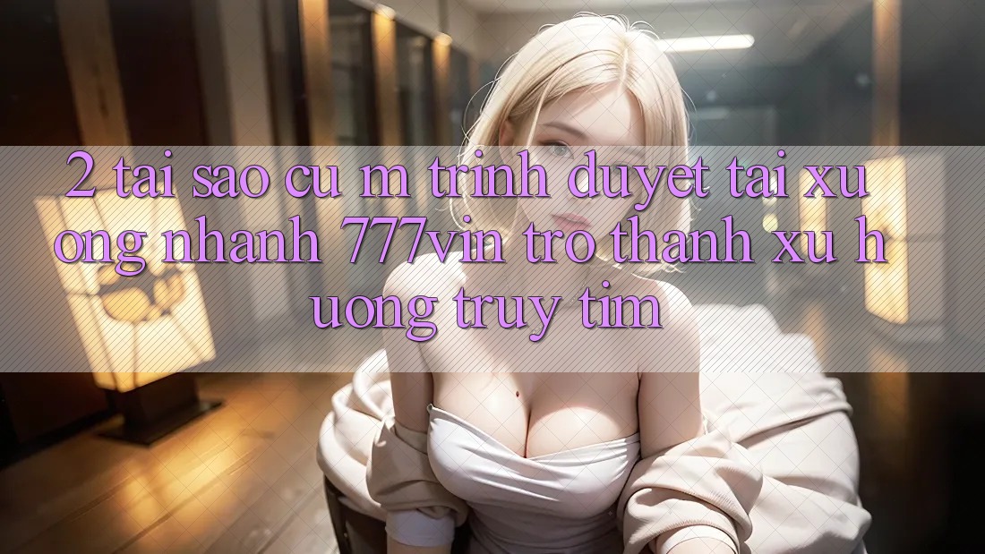 2. Tại Sao Cụ M Trình Duyệt “Tải xuống Nhanh 777vin” Trở Thành Xu Hướng Truy tìm? 2. Tại Sao Cụ M Trình Duyệt “Tải xuống Nhanh 777vin” Trở Thành Xu Hướng Truy tìm?