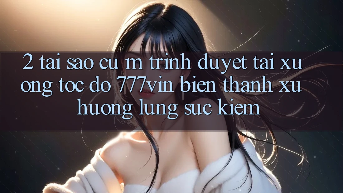 2. Tại Sao Cụ M Trình Duyệt “Tải xuống Tốc độ 777vin” Biến thành Xu Hướng Lùng sục Kiếm?