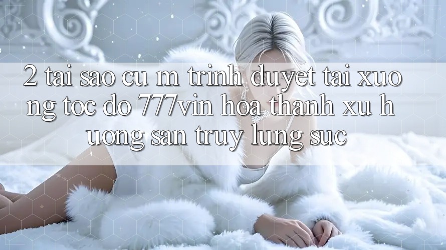 2. Tại Sao Cụ M Trình Duyệt “Tải xuống Tốc độ 777vin” Hóa thành Xu Hướng Săn truy lùng sục? 2. Tại Sao Cụ M Trình Duyệt “Tải xuống Tốc độ 777vin” Hóa thành Xu Hướng Săn truy lùng sục?
