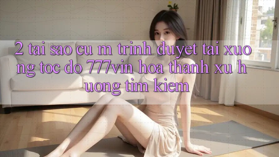 2. Tại Sao Cụ M Trình Duyệt “Tải xuống Tốc độ 777vin” Hóa thành Xu Hướng Tìm Kiếm? 2. Tại Sao Cụ M Trình Duyệt “Tải xuống Tốc độ 777vin” Hóa thành Xu Hướng Tìm Kiếm?