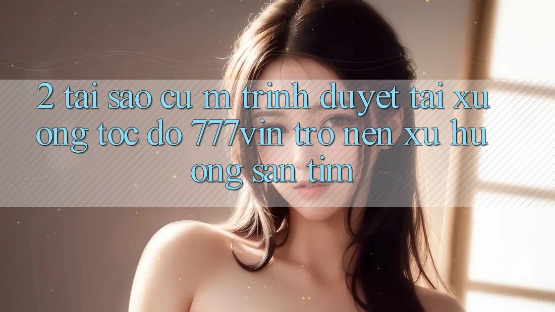2. Tại Sao Cụ M Trình Duyệt “Tải xuống Tốc độ 777vin” Trở nên Xu Hướng Săn tìm?