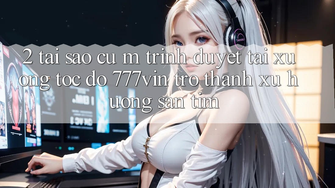 2. Tại Sao Cụ M Trình Duyệt “Tải xuống Tốc độ 777vin” Trở thành Xu Hướng Săn tìm? 2. Tại Sao Cụ M Trình Duyệt “Tải xuống Tốc độ 777vin” Trở thành Xu Hướng Săn tìm?