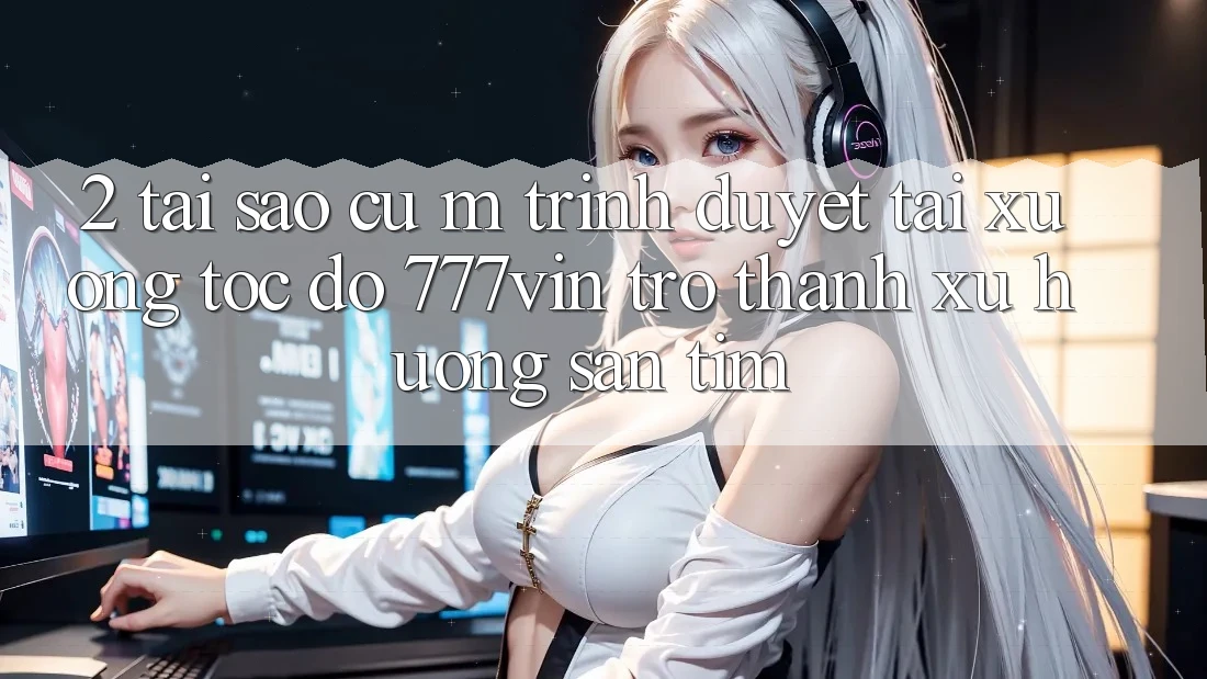 2. Tại Sao Cụ M Trình Duyệt “Tải xuống Tốc độ 777vin” Trở Thành Xu Hướng Săn tìm? 2. Tại Sao Cụ M Trình Duyệt “Tải xuống Tốc độ 777vin” Trở Thành Xu Hướng Săn tìm?