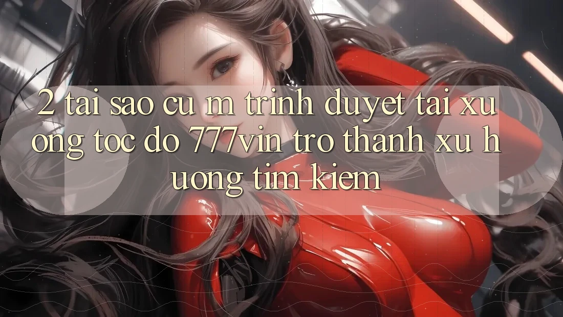 2. Tại Sao Cụ M Trình Duyệt “Tải xuống Tốc độ 777vin” Trở Thành Xu Hướng Tìm Kiếm? 2. Tại Sao Cụ M Trình Duyệt “Tải xuống Tốc độ 777vin” Trở Thành Xu Hướng Tìm Kiếm?