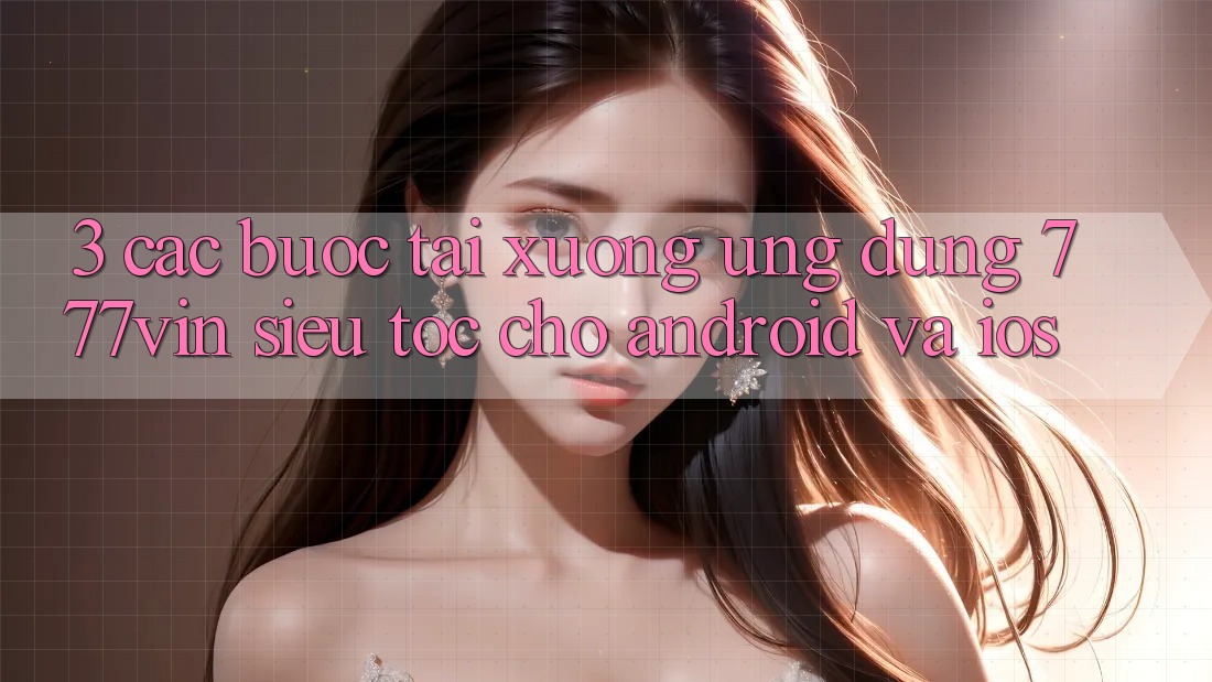 3. Các bước Tải xuống Ứng dụng 777vin Siêu Tốc Cho Android Và iOS