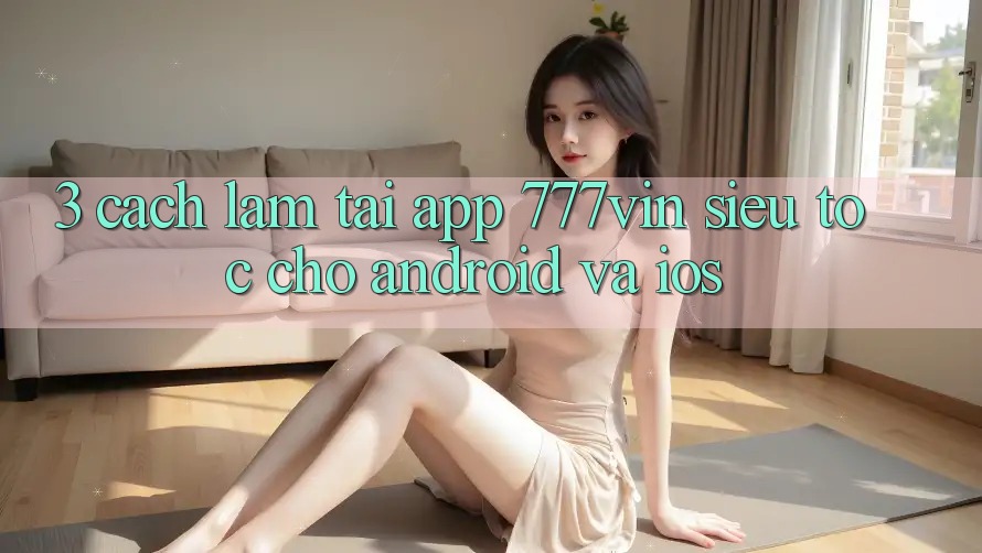 3. Cách làm Tải App 777vin Siêu Tốc Cho Android Và iOS