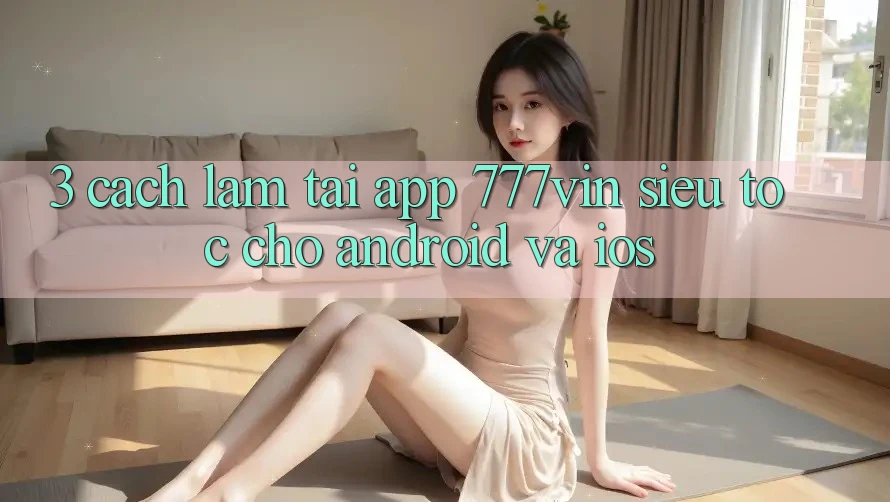3. Cách làm Tải App 777vin Siêu Tốc Cho Android Và iOS