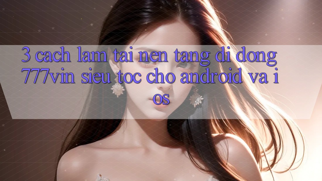 3. Cách làm Tải Nền tảng di động 777vin Siêu Tốc Cho Android Và iOS