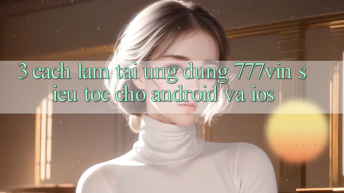 3. Cách làm Tải Ứng dụng 777vin Siêu Tốc Cho Android Và iOS 3. Cách làm Tải Ứng dụng 777vin Siêu Tốc Cho Android Và iOS