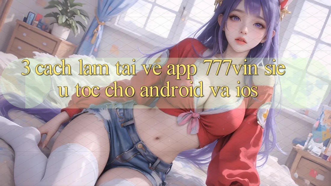 3. Cách làm Tải về App 777vin Siêu Tốc Cho Android Và iOS