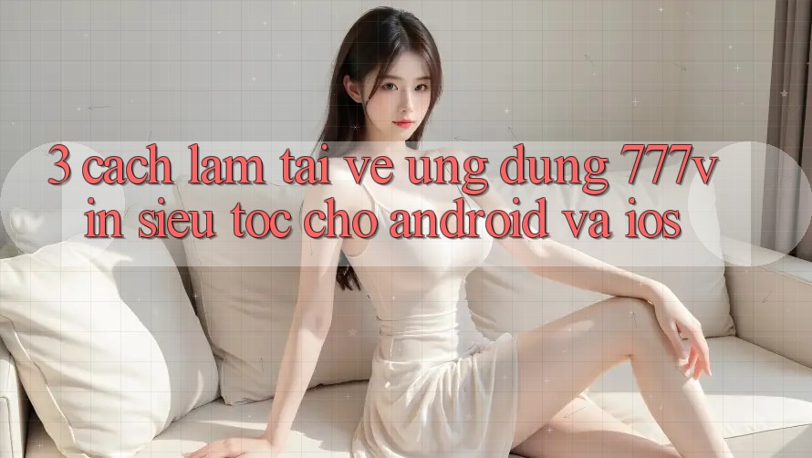 3. Cách làm Tải về Ứng dụng 777vin Siêu Tốc Cho Android Và iOS 3. Cách làm Tải về Ứng dụng 777vin Siêu Tốc Cho Android Và iOS